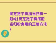 灵芝孢子粉加当归粉一起吃(灵芝孢子粉搭配当归粉食用的正确方法)