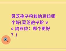 灵芝孢子粉和纳豆粒哪个好(灵芝孢子粉 vs 纳豆粒：哪个更好？)