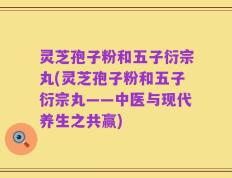 灵芝孢子粉和五子衍宗丸(灵芝孢子粉和五子衍宗丸——中医与现代养生之共赢)