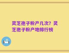灵芝孢子粉产几次？灵芝孢子粉产地排行榜