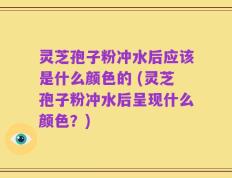 灵芝孢子粉冲水后应该是什么颜色的 (灵芝孢子粉冲水后呈现什么颜色？)