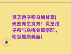 灵芝孢子粉乌梅甘草(天然养生良方！灵芝孢子粉与乌梅甘草搭配，助您健康美丽)