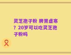 灵芝孢子粉 脾胃虚寒？20岁可以吃灵芝孢子粉吗