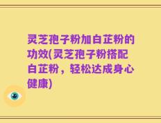 灵芝孢子粉加白芷粉的功效(灵芝孢子粉搭配白芷粉，轻松达成身心健康)