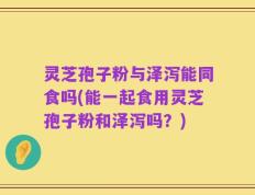 灵芝孢子粉与泽泻能同食吗(能一起食用灵芝孢子粉和泽泻吗？)
