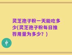 灵芝孢子粉一天能吃多少(灵芝孢子粉每日推荐用量为多少？)