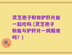 灵芝孢子粉和护肝片能一起吃吗 (灵芝孢子粉能与护肝片一同服用吗？)