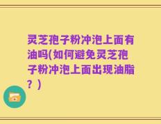 灵芝孢子粉冲泡上面有油吗(如何避免灵芝孢子粉冲泡上面出现油脂？)
