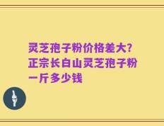 灵芝孢子粉价格差大？正宗长白山灵芝孢子粉一斤多少钱