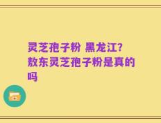 灵芝孢子粉 黑龙江？敖东灵芝孢子粉是真的吗