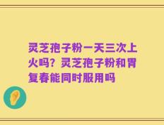 灵芝孢子粉一天三次上火吗？灵芝孢子粉和胃复春能同时服用吗