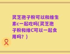 灵芝孢子粉可以和维生素c一起吃吗(灵芝孢子粉和维C可以一起食用吗？)