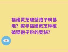 福建灵芝破壁孢子粉基地？探寻福建灵芝种植破壁孢子粉的奥秘？