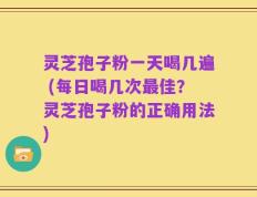 灵芝孢子粉一天喝几遍 (每日喝几次最佳？灵芝孢子粉的正确用法)