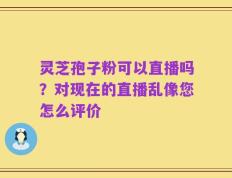 灵芝孢子粉可以直播吗？对现在的直播乱像您怎么评价