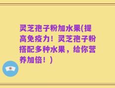 灵芝孢子粉加水果(提高免疫力！灵芝孢子粉搭配多种水果，给你营养加倍！)
