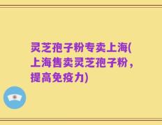 灵芝孢子粉专卖上海(上海售卖灵芝孢子粉，提高免疫力)