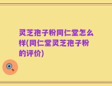 灵芝孢子粉同仁堂怎么样(同仁堂灵芝孢子粉的评价)