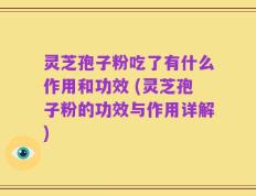 灵芝孢子粉吃了有什么作用和功效 (灵芝孢子粉的功效与作用详解)