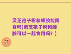 灵芝孢子粉和蜂胶能同食吗(灵芝孢子粉和蜂胶可以一起食用吗？)