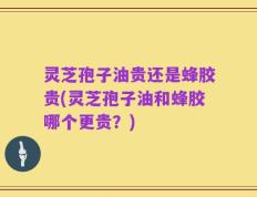 灵芝孢子油贵还是蜂胶贵(灵芝孢子油和蜂胶哪个更贵？)