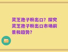 灵芝孢子粉出口？探究灵芝孢子粉出口市场前景和趋势？