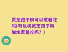 灵芝孢子粉可以煮着吃吗(可以将灵芝孢子粉加水煮着吃吗？)