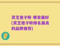 灵芝孢子粉 哪家最好(灵芝孢子粉排名最高的品牌推荐)