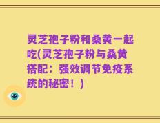 灵芝孢子粉和桑黄一起吃(灵芝孢子粉与桑黄搭配：强效调节免疫系统的秘密！)