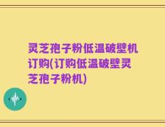 灵芝孢子粉低温破壁机订购(订购低温破壁灵芝孢子粉机)