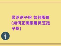 灵芝孢子粉 如何服用(如何正确服用灵芝孢子粉)