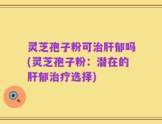灵芝孢子粉可治肝郁吗(灵芝孢子粉：潜在的肝郁治疗选择)