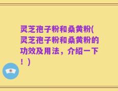 灵芝孢子粉和桑黄粉(灵芝孢子粉和桑黄粉的功效及用法，介绍一下！)