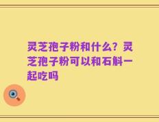 灵芝孢子粉和什么？灵芝孢子粉可以和石斛一起吃吗