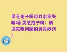 灵芝孢子粉可以治愈失眠吗(灵芝孢子粉：解决失眠问题的灵丹妙药)
