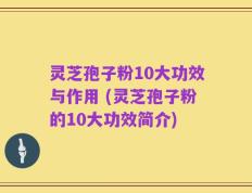 灵芝孢子粉10大功效与作用 (灵芝孢子粉的10大功效简介)