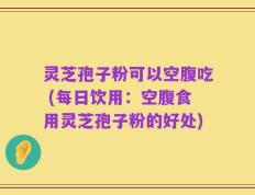 灵芝孢子粉可以空腹吃 (每日饮用：空腹食用灵芝孢子粉的好处)