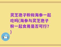 灵芝孢子粉和海参一起吃吗(海参与灵芝孢子粉一起食用是否可行？)