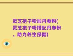 灵芝孢子粉加丹参粉(灵芝孢子粉搭配丹参粉，助力养生保健)