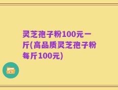 灵芝孢子粉100元一斤(高品质灵芝孢子粉每斤100元)