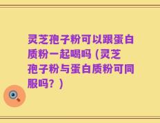 灵芝孢子粉可以跟蛋白质粉一起喝吗 (灵芝孢子粉与蛋白质粉可同服吗？)