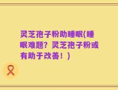灵芝孢子粉助睡眠(睡眠难题？灵芝孢子粉或有助于改善！)