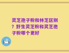 灵芝孢子粉和林芝区别？野生灵芝粉和灵芝孢子粉哪个更好