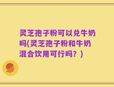 灵芝孢子粉可以兑牛奶吗(灵芝孢子粉和牛奶混合饮用可行吗？)