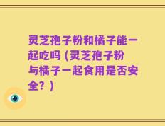灵芝孢子粉和橘子能一起吃吗 (灵芝孢子粉与橘子一起食用是否安全？)