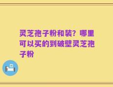 灵芝孢子粉和装？哪里可以买的到破壁灵芝孢子粉
