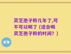 灵芝孢子粉几年了,可不可以喝了 (适合喝灵芝孢子粉的时间？)