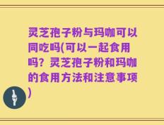 灵芝孢子粉与玛咖可以同吃吗(可以一起食用吗？灵芝孢子粉和玛咖的食用方法和注意事项)