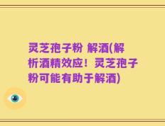 灵芝孢子粉 解酒(解析酒精效应！灵芝孢子粉可能有助于解酒)