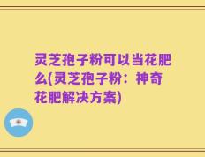 灵芝孢子粉可以当花肥么(灵芝孢子粉：神奇花肥解决方案)